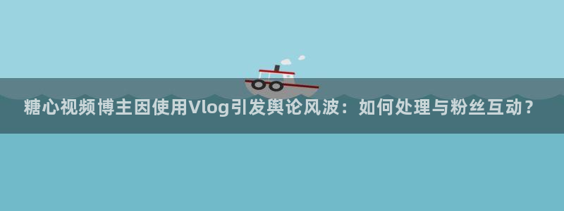 糖心vlog兔子先生：糖心视频博主因使用Vlog引发舆论风波：如何处理与粉丝互动